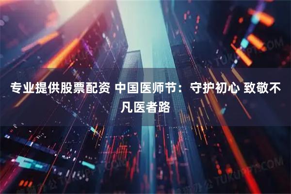 专业提供股票配资 中国医师节：守护初心 致敬不凡医者路