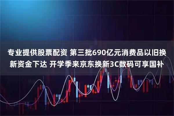 专业提供股票配资 第三批690亿元消费品以旧换新资金下达 开学季来京东换新3C数码可享国补