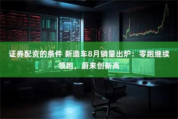 证券配资的条件 新造车8月销量出炉：零跑继续领跑，蔚来创新高