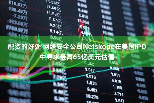 配资的好处 网络安全公司Netskope在美国IPO中寻求最高65亿美元估值