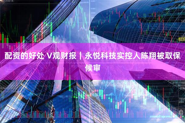 配资的好处 V观财报｜永悦科技实控人陈翔被取保候审