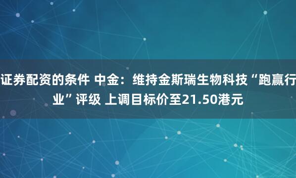 证券配资的条件 中金:维持金斯瑞生物科技“跑赢行业”评级 上调目标价至21.50港元