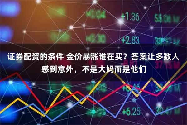 证券配资的条件 金价暴涨谁在买?答案让多数人感到意外,不是大妈而是他们