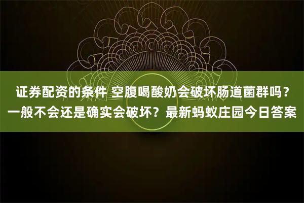 证券配资的条件 空腹喝酸奶会破坏肠道菌群吗？一般不会还是确实会破坏？最新蚂蚁庄园今日答案