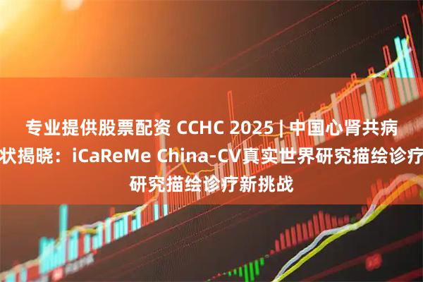 专业提供股票配资 CCHC 2025 | 中国心肾共病管理现状揭晓：iCaReMe China-CV真实世界研究描绘诊疗新挑战