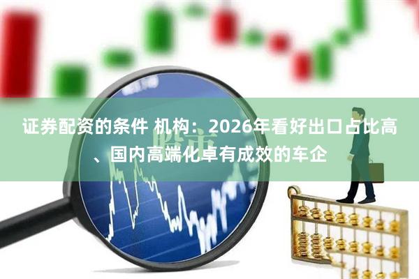 证券配资的条件 机构:2026年看好出口占比高、国内高端化卓有成效的车企