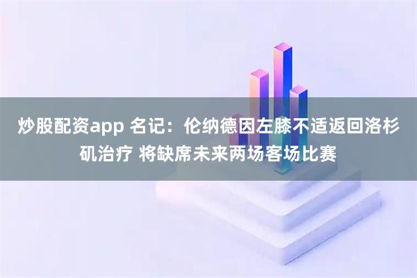 炒股配资app 名记：伦纳德因左膝不适返回洛杉矶治疗 将缺席未来两场客场比赛