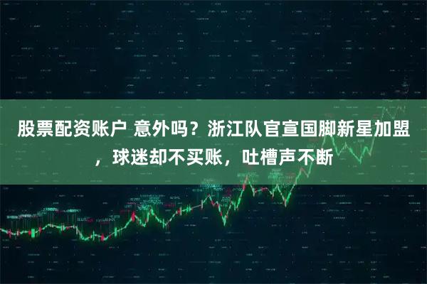 股票配资账户 意外吗？浙江队官宣国脚新星加盟，球迷却不买账，吐槽声不断