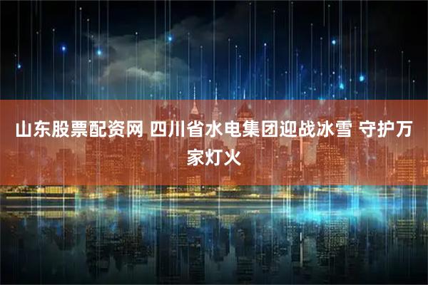 山东股票配资网 四川省水电集团迎战冰雪 守护万家灯火