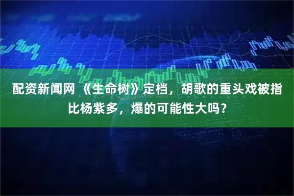 配资新闻网 《生命树》定档，胡歌的重头戏被指比杨紫多，爆的可能性大吗？