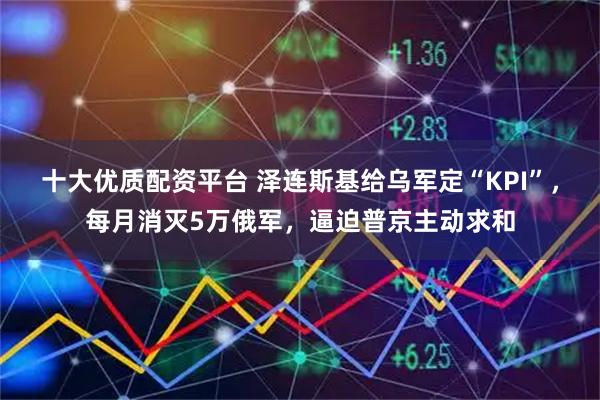 十大优质配资平台 泽连斯基给乌军定“KPI”，每月消灭5万俄军，逼迫普京主动求和