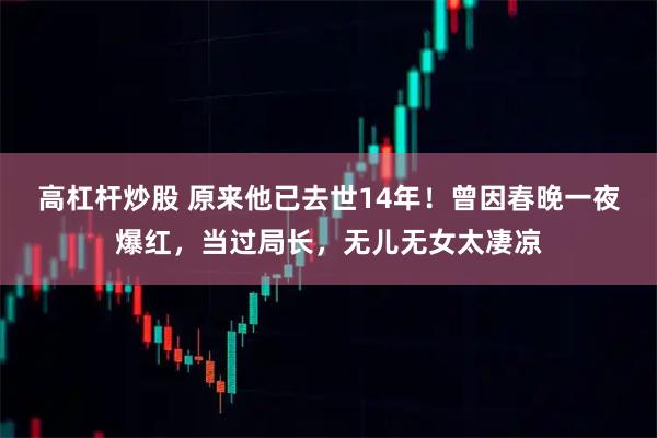 高杠杆炒股 原来他已去世14年！曾因春晚一夜爆红，当过局长，无儿无女太凄凉