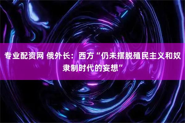 专业配资网 俄外长：西方“仍未摆脱殖民主义和奴隶制时代的妄想”