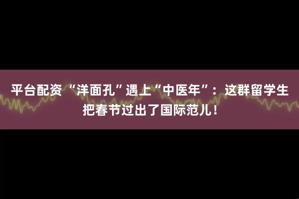 平台配资 “洋面孔”遇上“中医年”：这群留学生把春节过出了国际范儿！