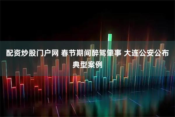 配资炒股门户网 春节期间醉驾肇事 大连公安公布典型案例