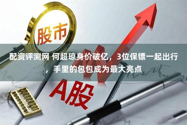 配资评测网 何超琼身价破亿，3位保镖一起出行，手里的包包成为最大亮点