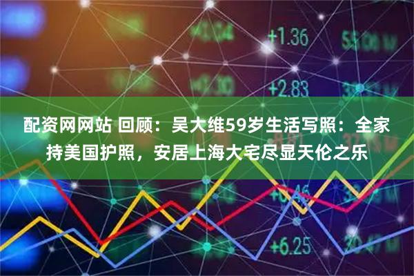 配资网网站 回顾:吴大维59岁生活写照:全家持美国护照,安居上海大宅尽显天伦之乐