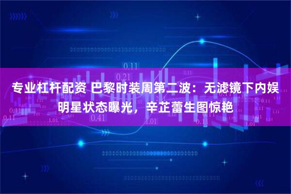 专业杠杆配资 巴黎时装周第二波：无滤镜下内娱明星状态曝光，辛芷蕾生图惊艳