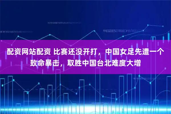 配资网站配资 比赛还没开打，中国女足先遭一个致命暴击，取胜中国台北难度大增