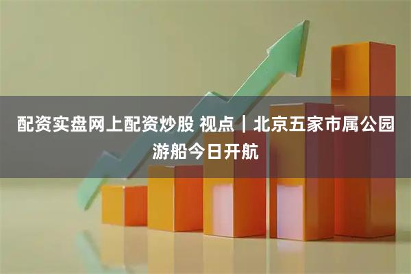 配资实盘网上配资炒股 视点｜北京五家市属公园游船今日开航