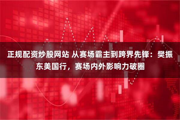 正规配资炒股网站 从赛场霸主到跨界先锋：樊振东美国行，赛场内外影响力破圈