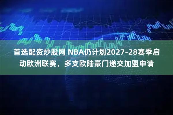首选配资炒股网 NBA仍计划2027-28赛季启动欧洲联赛，多支欧陆豪门递交加盟申请