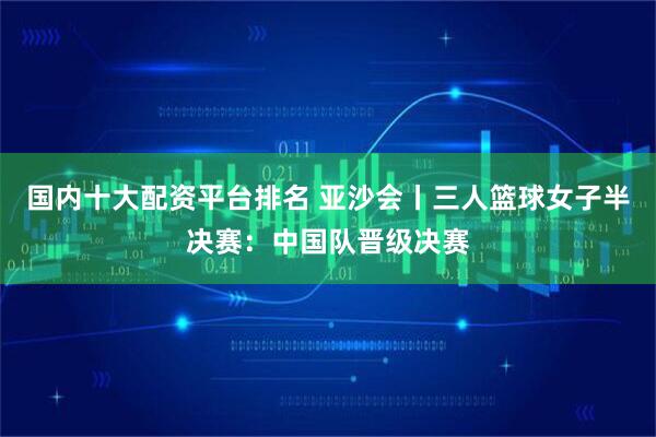 国内十大配资平台排名 亚沙会丨三人篮球女子半决赛：中国队晋级决赛