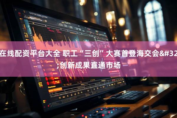 在线配资平台大全 职工“三创”大赛首登海交会 创新成果直通市场