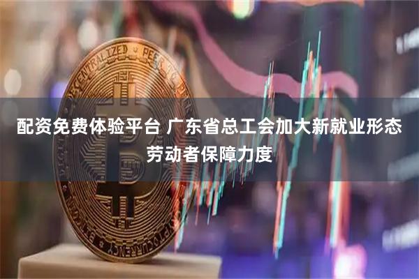 配资免费体验平台 广东省总工会加大新就业形态劳动者保障力度