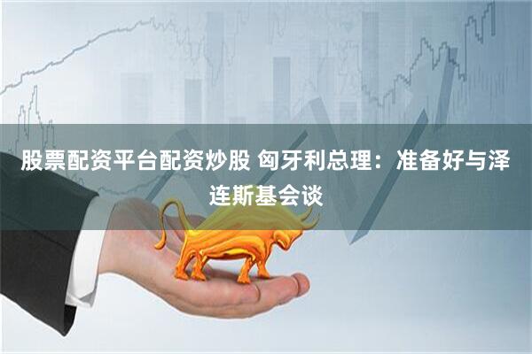 股票配资平台配资炒股 匈牙利总理：准备好与泽连斯基会谈