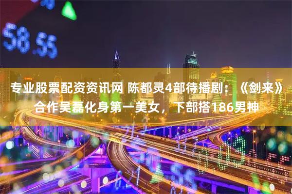 专业股票配资资讯网 陈都灵4部待播剧：《剑来》合作吴磊化身第一美女，下部搭186男神