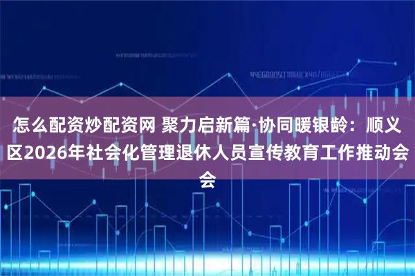 怎么配资炒配资网 聚力启新篇·协同暖银龄：顺义区2026年社会化管理退休人员宣传教育工作推动会