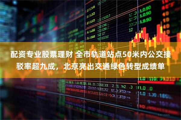 配资专业股票理财 全市轨道站点50米内公交接驳率超九成，北京亮出交通绿色转型成绩单