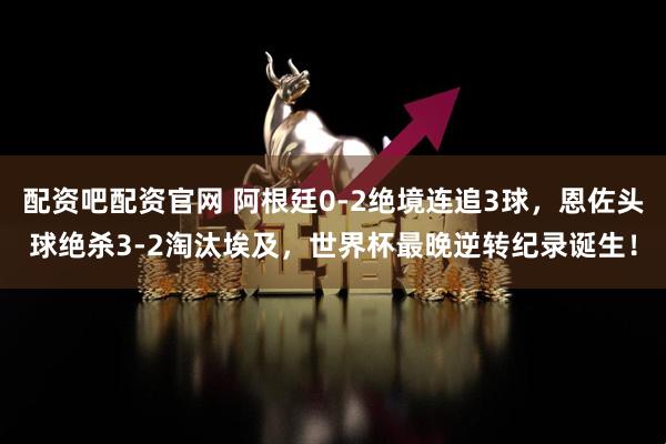 配资吧配资官网 阿根廷0-2绝境连追3球，恩佐头球绝杀3-2淘汰埃及，世界杯最晚逆转纪录诞生！