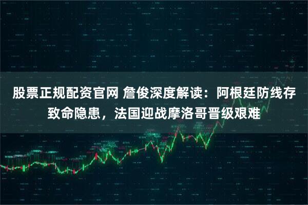 股票正规配资官网 詹俊深度解读：阿根廷防线存致命隐患，法国迎战摩洛哥晋级艰难