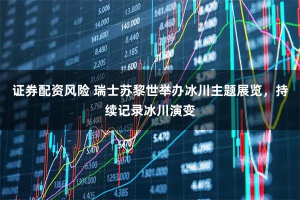 证券配资风险 瑞士苏黎世举办冰川主题展览，持续记录冰川演变
