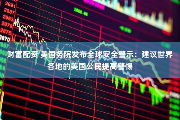 财富配资 美国务院发布全球安全警示：建议世界各地的美国公民提高警惕