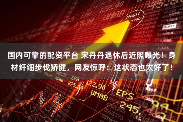 国内可靠的配资平台 宋丹丹退休后近照曝光！身材纤细步伐矫健，网友惊呼：这状态也太好了！