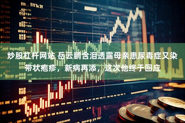 炒股杠杆网站 岳云鹏含泪透露母亲患尿毒症又染带状疱疹,新病再添,这次他终于回应