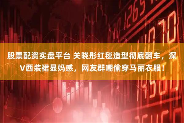 股票配资实盘平台 关晓彤红毯造型彻底翻车，深V西装裙显妈感，网友群嘲偷穿马丽衣服！