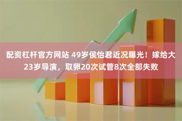 配资杠杆官方网站 49岁侯怡君近况曝光！嫁给大23岁导演，取卵20次试管8次全部失败