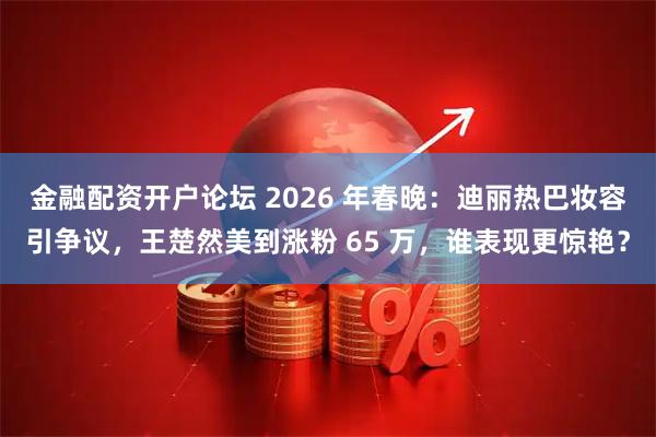 金融配资开户论坛 2026 年春晚：迪丽热巴妆容引争议，王楚然美到涨粉 65 万，谁表现更惊艳？