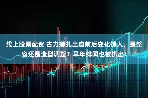 线上股票配资 古力娜扎出道前后变化惊人，是整容还是造型调整？早年绯闻也被扒出！